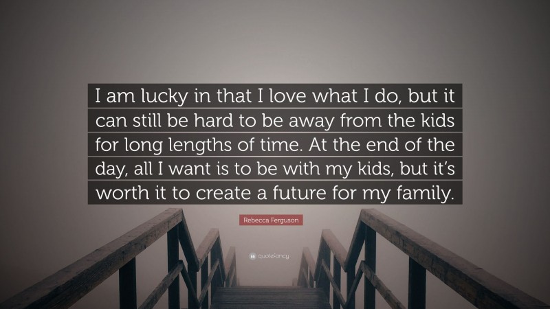 Rebecca Ferguson Quote: “I am lucky in that I love what I do, but it can still be hard to be away from the kids for long lengths of time. At the end of the day, all I want is to be with my kids, but it’s worth it to create a future for my family.”