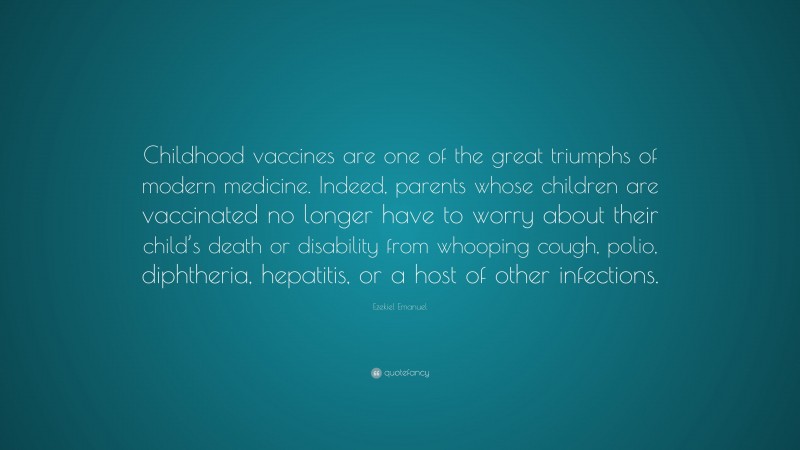 Ezekiel Emanuel Quote: “Childhood vaccines are one of the great triumphs of modern medicine. Indeed, parents whose children are vaccinated no longer have to worry about their child’s death or disability from whooping cough, polio, diphtheria, hepatitis, or a host of other infections.”