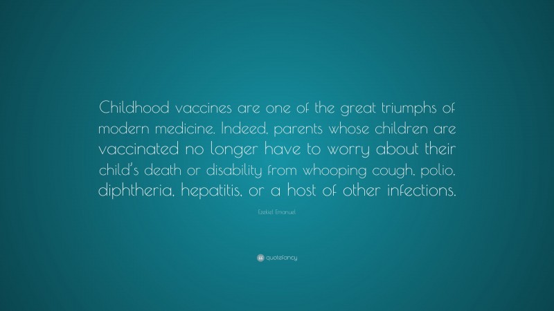 Ezekiel Emanuel Quote: “Childhood vaccines are one of the great triumphs of modern medicine. Indeed, parents whose children are vaccinated no longer have to worry about their child’s death or disability from whooping cough, polio, diphtheria, hepatitis, or a host of other infections.”