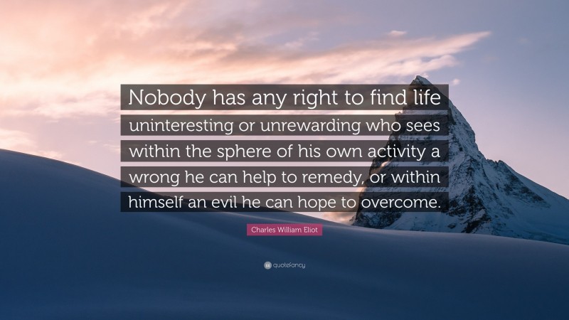 Charles William Eliot Quote: “Nobody has any right to find life uninteresting or unrewarding who sees within the sphere of his own activity a wrong he can help to remedy, or within himself an evil he can hope to overcome.”
