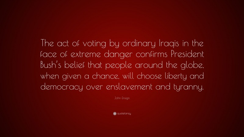John Ensign Quote: “The act of voting by ordinary Iraqis in the face of extreme danger confirms President Bush’s belief that people around the globe, when given a chance, will choose liberty and democracy over enslavement and tyranny.”