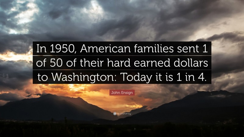 John Ensign Quote: “In 1950, American families sent 1 of 50 of their hard earned dollars to Washington: Today it is 1 in 4.”