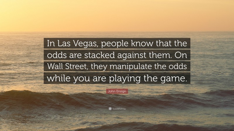 John Ensign Quote: “In Las Vegas, people know that the odds are stacked against them. On Wall Street, they manipulate the odds while you are playing the game.”