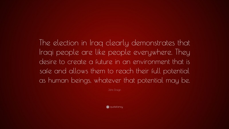 John Ensign Quote: “The election in Iraq clearly demonstrates that Iraqi people are like people everywhere. They desire to create a future in an environment that is safe and allows them to reach their full potential as human beings, whatever that potential may be.”