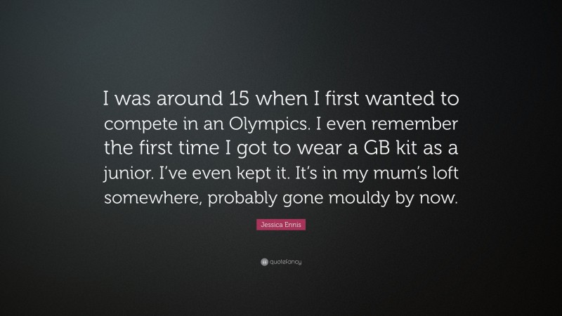 Jessica Ennis Quote: “I was around 15 when I first wanted to compete in an Olympics. I even remember the first time I got to wear a GB kit as a junior. I’ve even kept it. It’s in my mum’s loft somewhere, probably gone mouldy by now.”