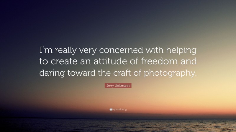 Jerry Uelsmann Quote: “I’m really very concerned with helping to create an attitude of freedom and daring toward the craft of photography.”