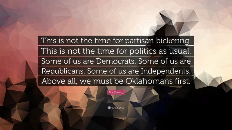 Brad Henry Quote: “This is not the time for partisan bickering. This is not the time for politics as usual. Some of us are Democrats. Some of us are Republicans. Some of us are Independents. Above all, we must be Oklahomans first.”
