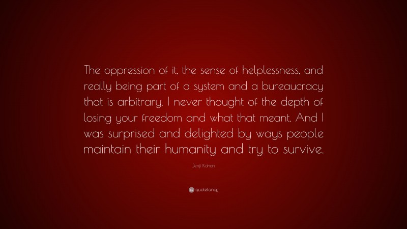 Jenji Kohan Quote: “The oppression of it, the sense of helplessness, and really being part of a system and a bureaucracy that is arbitrary. I never thought of the depth of losing your freedom and what that meant. And I was surprised and delighted by ways people maintain their humanity and try to survive.”