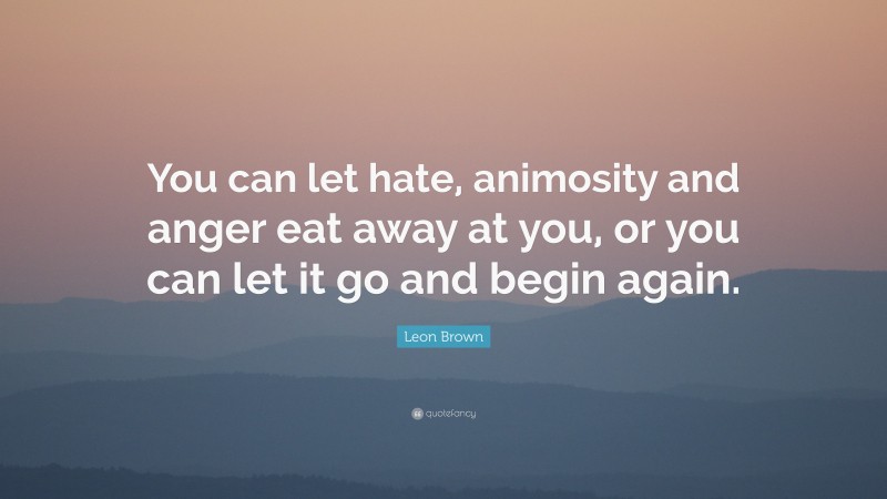 Leon Brown Quote: “You can let hate, animosity and anger eat away at you, or you can let it go and begin again.”