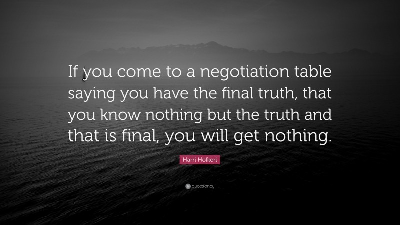 Harri Holkeri Quote: “If you come to a negotiation table saying you have the final truth, that you know nothing but the truth and that is final, you will get nothing.”