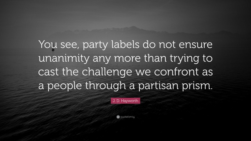 J. D. Hayworth Quote: “You see, party labels do not ensure unanimity any more than trying to cast the challenge we confront as a people through a partisan prism.”