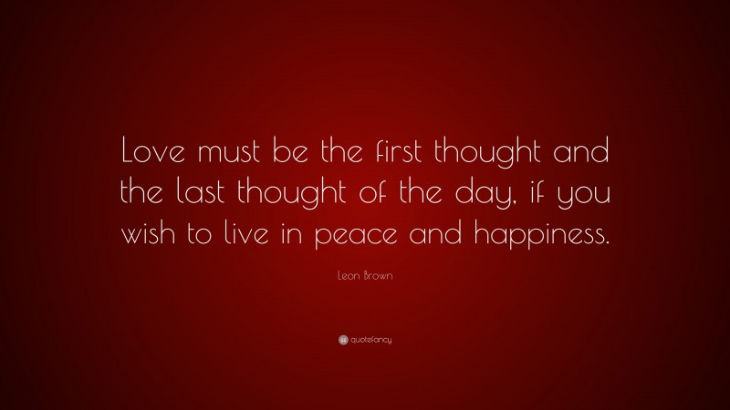 Leon Brown Quote: “Love must be the first thought and the last thought of the day, if you wish to live in peace and happiness.”