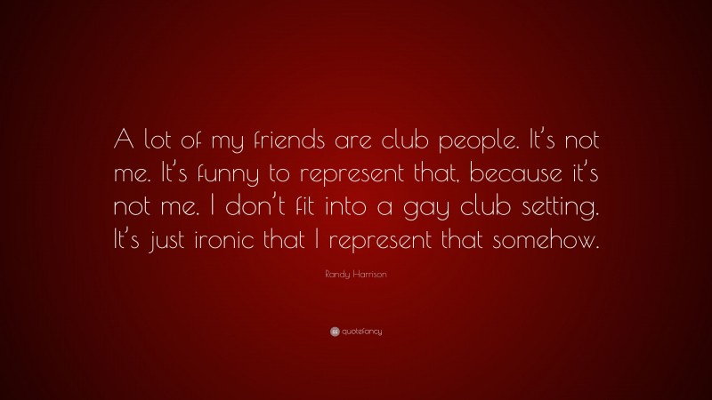 Randy Harrison Quote: “A lot of my friends are club people. It’s not me. It’s funny to represent that, because it’s not me. I don’t fit into a gay club setting. It’s just ironic that I represent that somehow.”