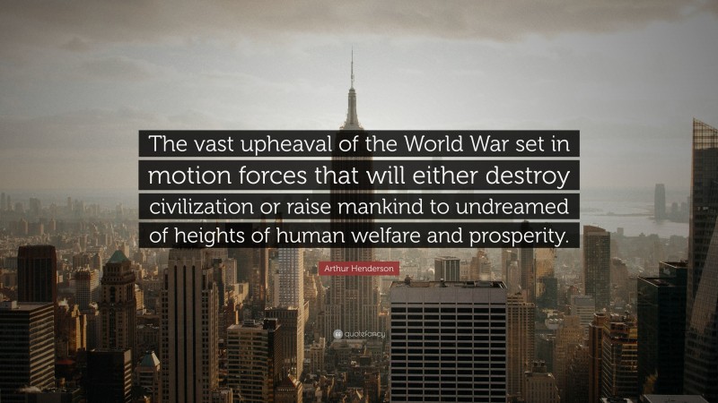 Arthur Henderson Quote: “The vast upheaval of the World War set in motion forces that will either destroy civilization or raise mankind to undreamed of heights of human welfare and prosperity.”