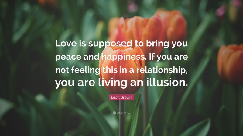 Leon Brown Quote: “Love is supposed to bring you peace and happiness. If you are not feeling this in a relationship, you are living an illusion.”