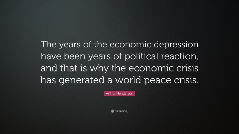 Arthur Henderson Quote: “The years of the economic depression have been years of political reaction, and that is why the economic crisis has generated a world peace crisis.”