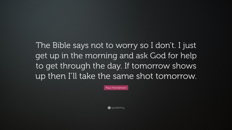 Paul Henderson Quote: “The Bible says not to worry so I don’t. I just get up in the morning and ask God for help to get through the day. If tomorrow shows up then I’ll take the same shot tomorrow.”