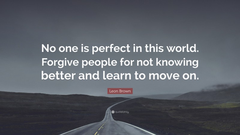 Leon Brown Quote: “No one is perfect in this world. Forgive people for not knowing better and learn to move on.”