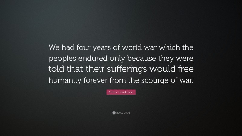 Arthur Henderson Quote: “We had four years of world war which the peoples endured only because they were told that their sufferings would free humanity forever from the scourge of war.”