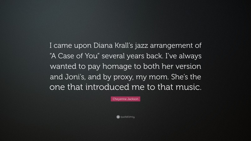 Cheyenne Jackson Quote: “I came upon Diana Krall’s jazz arrangement of “A Case of You” several years back. I’ve always wanted to pay homage to both her version and Joni’s, and by proxy, my mom. She’s the one that introduced me to that music.”