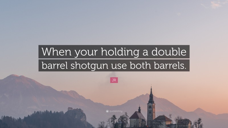 JR Quote: “When your holding a double barrel shotgun use both barrels.”