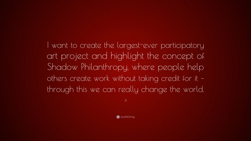 JR Quote: “I want to create the largest-ever participatory art project and highlight the concept of Shadow Philanthropy, where people help others create work without taking credit for it – through this we can really change the world.”