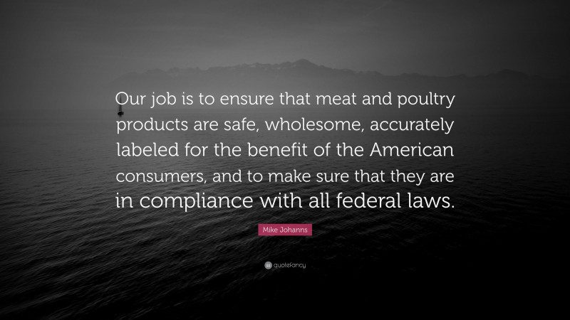 Mike Johanns Quote: “Our job is to ensure that meat and poultry products are safe, wholesome, accurately labeled for the benefit of the American consumers, and to make sure that they are in compliance with all federal laws.”
