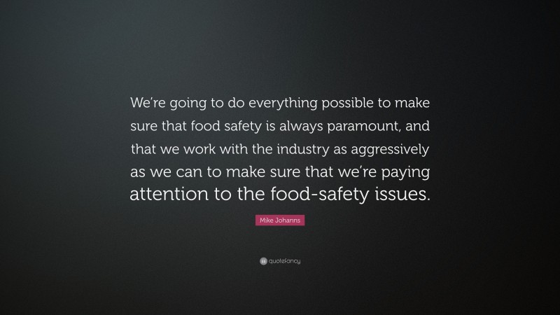 Mike Johanns Quote: “We’re going to do everything possible to make sure that food safety is always paramount, and that we work with the industry as aggressively as we can to make sure that we’re paying attention to the food-safety issues.”