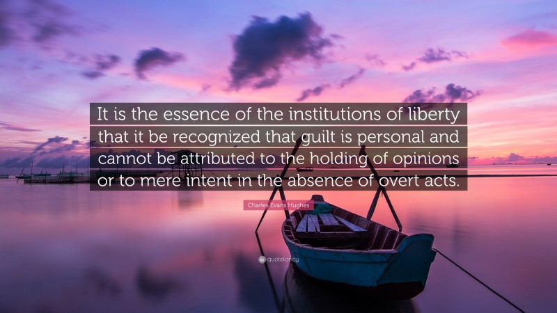 Charles Evans Hughes Quote: “It is the essence of the institutions of liberty that it be recognized that guilt is personal and cannot be attributed to the holding of opinions or to mere intent in the absence of overt acts.”