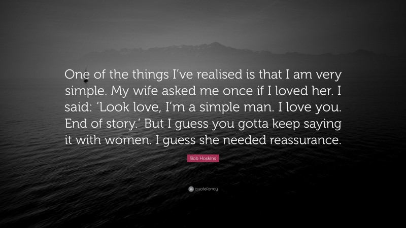 Bob Hoskins Quote: “One of the things I’ve realised is that I am very simple. My wife asked me once if I loved her. I said: ‘Look love, I’m a simple man. I love you. End of story.’ But I guess you gotta keep saying it with women. I guess she needed reassurance.”