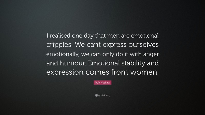 Bob Hoskins Quote: “I realised one day that men are emotional cripples. We cant express ourselves emotionally, we can only do it with anger and humour. Emotional stability and expression comes from women.”