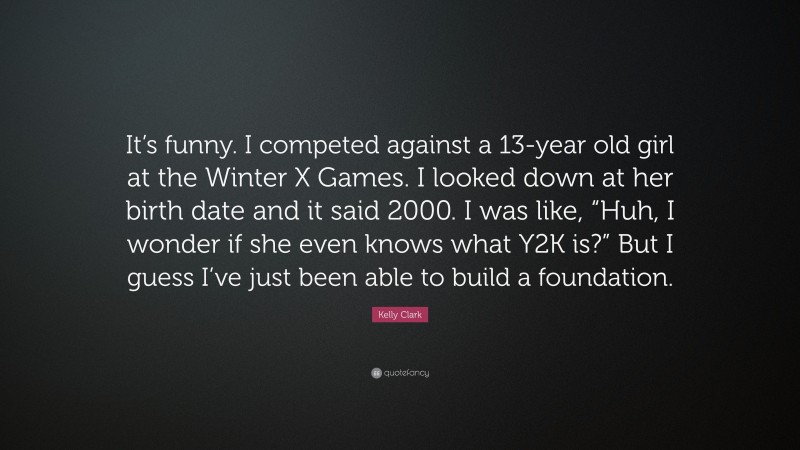 Kelly Clark Quote: “It’s funny. I competed against a 13-year old girl at the Winter X Games. I looked down at her birth date and it said 2000. I was like, “Huh, I wonder if she even knows what Y2K is?” But I guess I’ve just been able to build a foundation.”