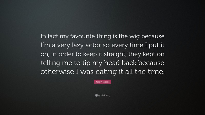 Jason Isaacs Quote: “In fact my favourite thing is the wig because I’m a very lazy actor so every time I put it on, in order to keep it straight, they kept on telling me to tip my head back because otherwise I was eating it all the time.”