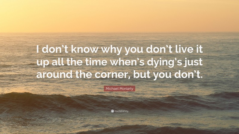 Michael Moriarty Quote: “I don’t know why you don’t live it up all the time when’s dying’s just around the corner, but you don’t.”