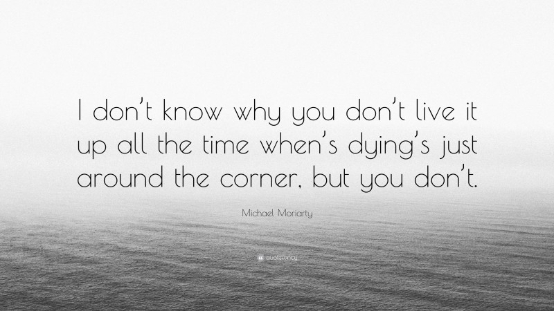 Michael Moriarty Quote: “I don’t know why you don’t live it up all the time when’s dying’s just around the corner, but you don’t.”