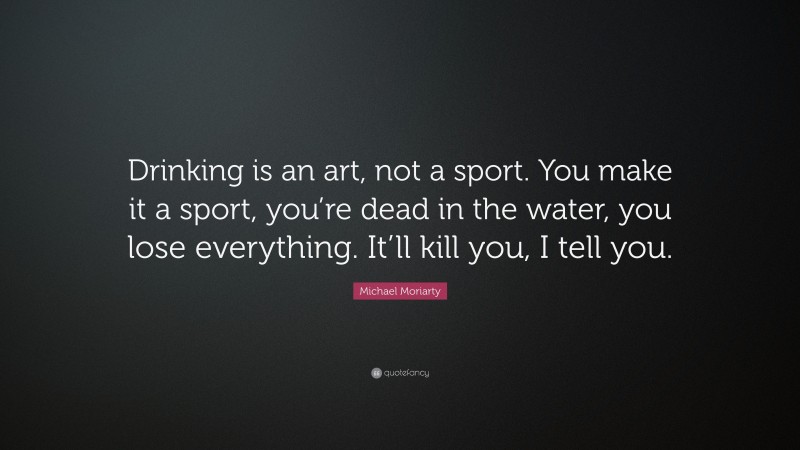 Michael Moriarty Quote: “Drinking is an art, not a sport. You make it a sport, you’re dead in the water, you lose everything. It’ll kill you, I tell you.”