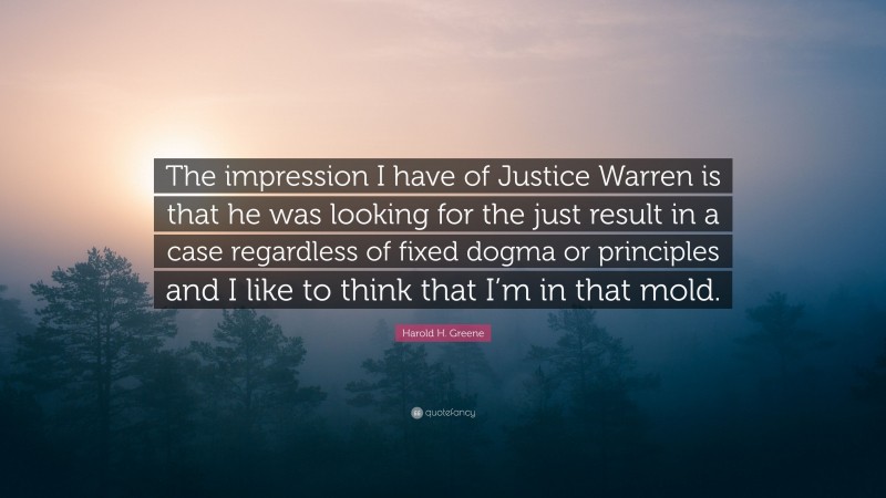 Harold H. Greene Quote: “The impression I have of Justice Warren is that he was looking for the just result in a case regardless of fixed dogma or principles and I like to think that I’m in that mold.”