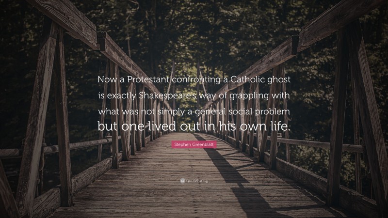 Stephen Greenblatt Quote: “Now a Protestant confronting a Catholic ghost is exactly Shakespeare’s way of grappling with what was not simply a general social problem but one lived out in his own life.”