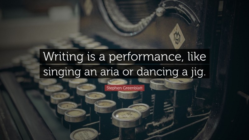 Stephen Greenblatt Quote: “Writing is a performance, like singing an aria or dancing a jig.”