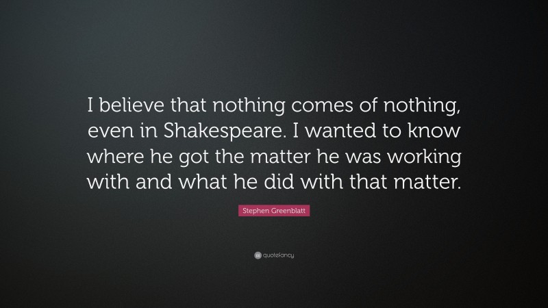 Stephen Greenblatt Quote: “I believe that nothing comes of nothing, even in Shakespeare. I wanted to know where he got the matter he was working with and what he did with that matter.”