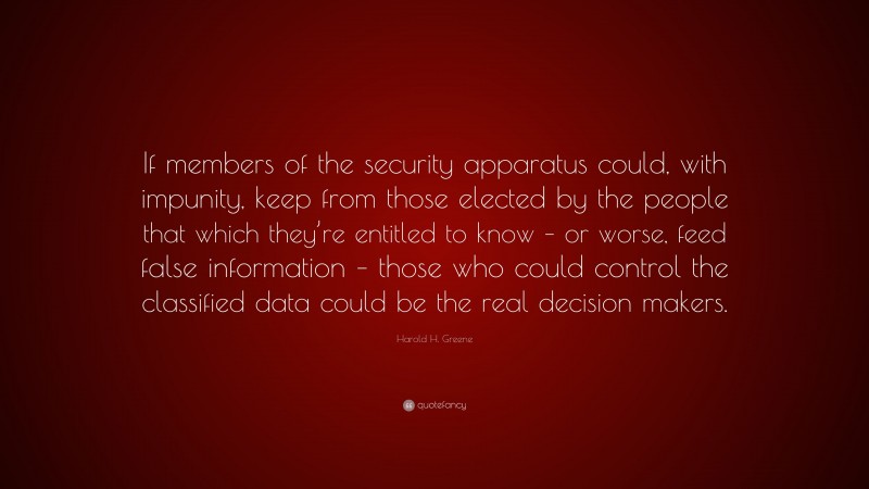 Harold H. Greene Quote: “If members of the security apparatus could, with impunity, keep from those elected by the people that which they’re entitled to know – or worse, feed false information – those who could control the classified data could be the real decision makers.”
