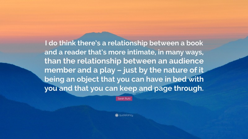Sarah Ruhl Quote: “I do think there’s a relationship between a book and a reader that’s more intimate, in many ways, than the relationship between an audience member and a play – just by the nature of it being an object that you can have in bed with you and that you can keep and page through.”