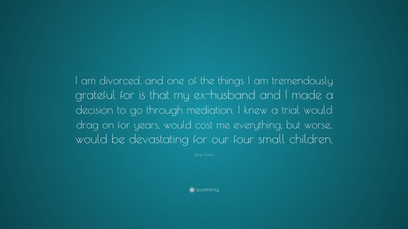 Jane Green Quote: “I am divorced, and one of the things I am tremendously grateful for is that my ex-husband and I made a decision to go through mediation. I knew a trial would drag on for years, would cost me everything, but worse, would be devastating for our four small children.”