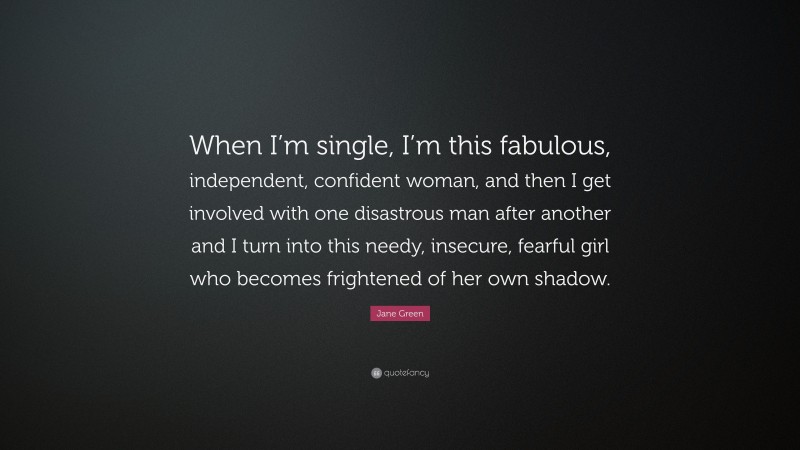 Jane Green Quote: “When I’m single, I’m this fabulous, independent, confident woman, and then I get involved with one disastrous man after another and I turn into this needy, insecure, fearful girl who becomes frightened of her own shadow.”