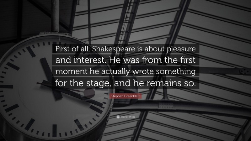 Stephen Greenblatt Quote: “First of all, Shakespeare is about pleasure and interest. He was from the first moment he actually wrote something for the stage, and he remains so.”