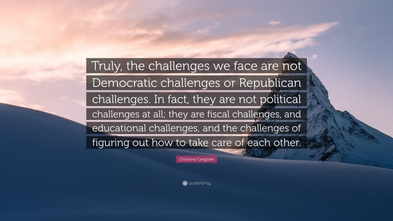 Christine Gregoire Quote: “Truly, the challenges we face are not Democratic challenges or Republican challenges. In fact, they are not political challenges at all; they are fiscal challenges, and educational challenges, and the challenges of figuring out how to take care of each other.”