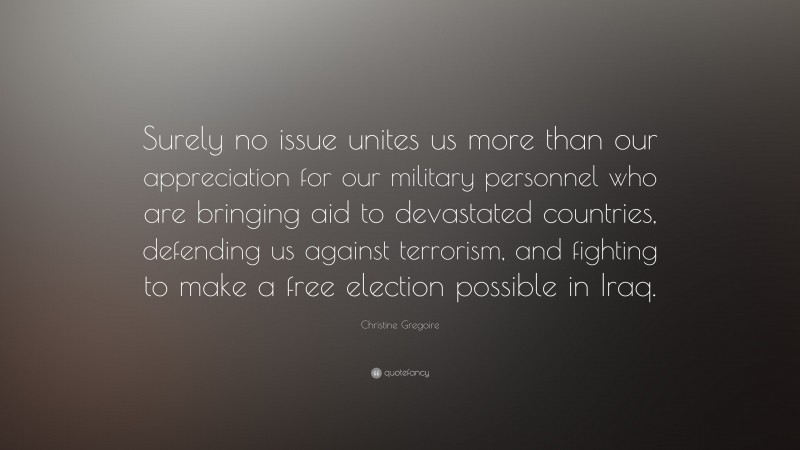 Christine Gregoire Quote: “Surely no issue unites us more than our appreciation for our military personnel who are bringing aid to devastated countries, defending us against terrorism, and fighting to make a free election possible in Iraq.”