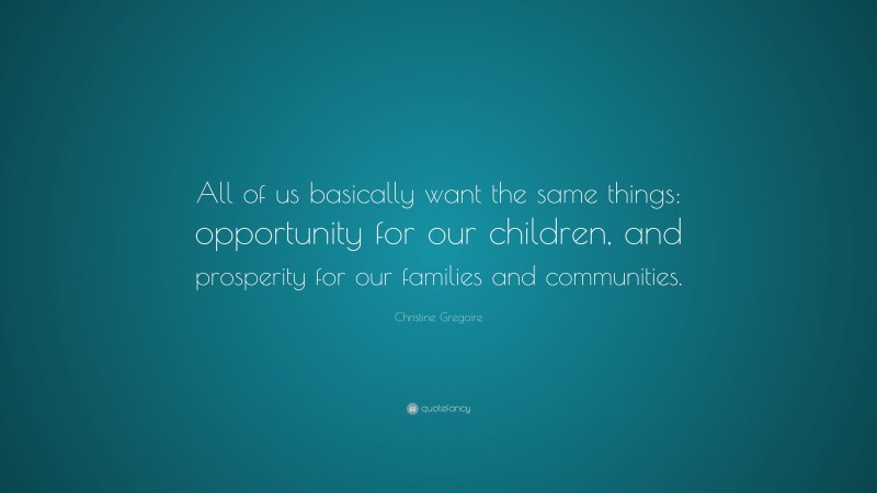 Christine Gregoire Quote: “All of us basically want the same things: opportunity for our children, and prosperity for our families and communities.”