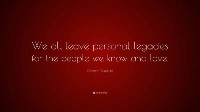 Christine Gregoire Quote: “We all leave personal legacies for the people we know and love.”