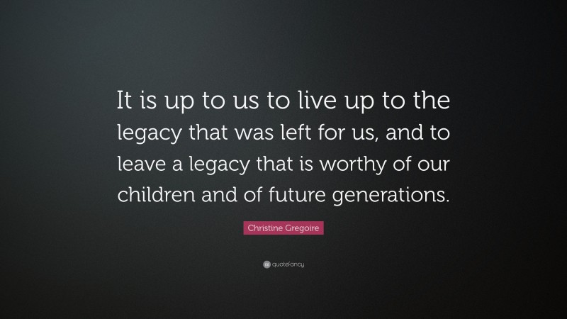Christine Gregoire Quote: “It is up to us to live up to the legacy that was left for us, and to leave a legacy that is worthy of our children and of future generations.”